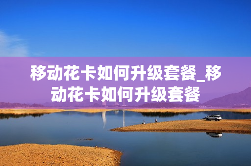移动花卡如何升级套餐_移动花卡如何升级套餐