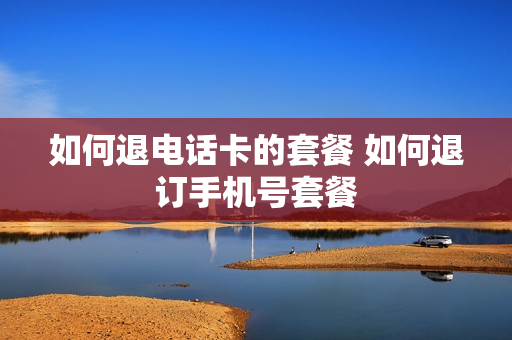如何退电话卡的套餐 如何退订手机号套餐