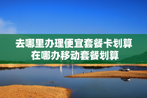 去哪里办理便宜套餐卡划算 在哪办移动套餐划算