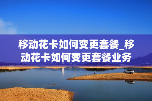 移动花卡如何变更套餐_移动花卡如何变更套餐业务