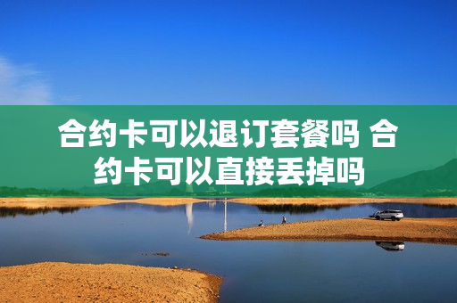 合约卡可以退订套餐吗 合约卡可以直接丢掉吗