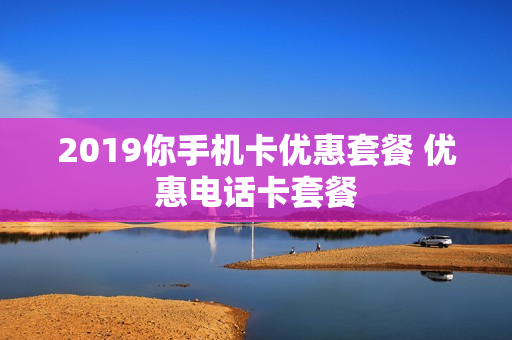 2019你手机卡优惠套餐 优惠电话卡套餐
