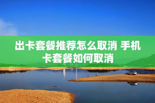 出卡套餐推荐怎么取消 手机卡套餐如何取消