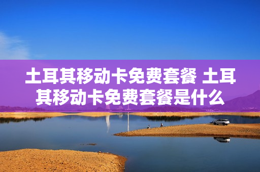 土耳其移动卡免费套餐 土耳其移动卡免费套餐是什么