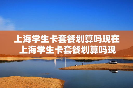 上海学生卡套餐划算吗现在 上海学生卡套餐划算吗现在多少钱