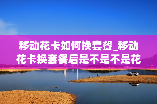 移动花卡如何换套餐_移动花卡换套餐后是不是不是花卡了