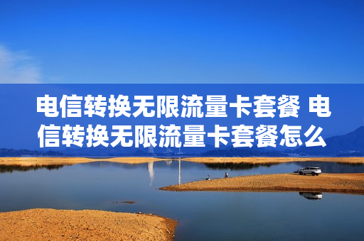 电信转换无限流量卡套餐 电信转换无限流量卡套餐怎么办理