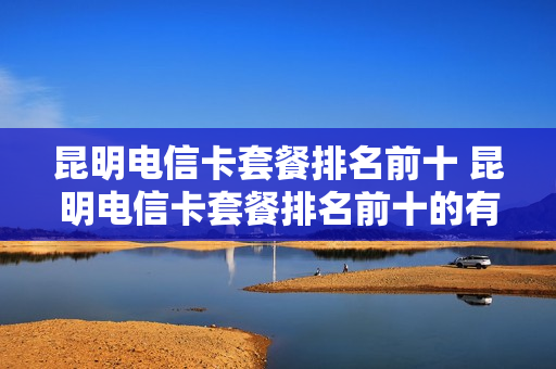 昆明电信卡套餐排名前十 昆明电信卡套餐排名前十的有哪些