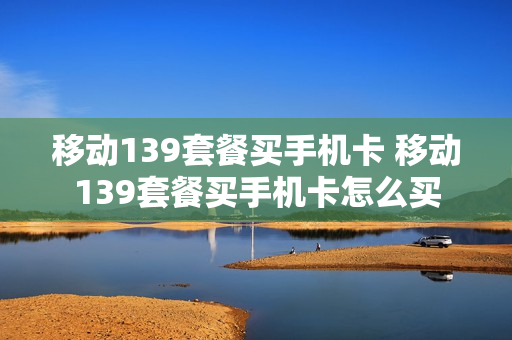 移动139套餐买手机卡 移动139套餐买手机卡怎么买