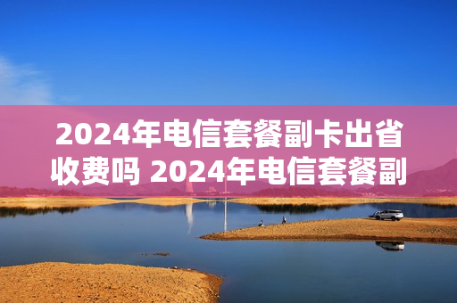 2024年电信套餐副卡出省收费吗 2024年电信套餐副卡出省收费吗