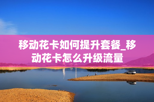 移动花卡如何提升套餐_移动花卡怎么升级流量