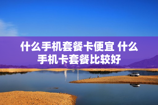 什么手机套餐卡便宜 什么手机卡套餐比较好