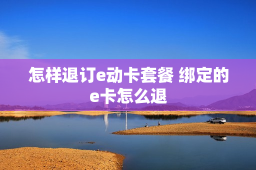 怎样退订e动卡套餐 绑定的e卡怎么退
