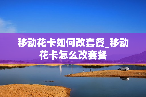 移动花卡如何改套餐_移动花卡怎么改套餐
