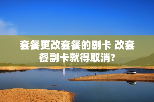 套餐更改套餐的副卡 改套餐副卡就得取消?