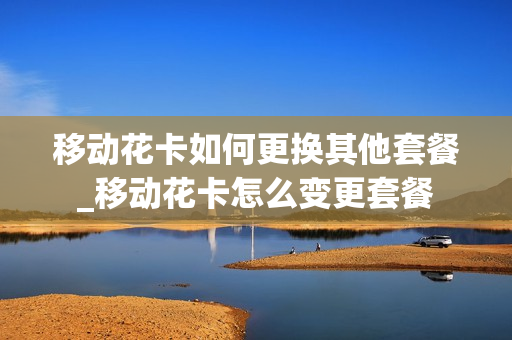 移动花卡如何更换其他套餐_移动花卡怎么变更套餐
