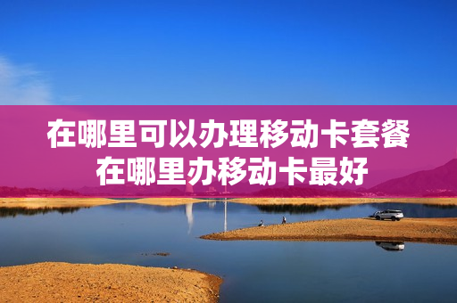 在哪里可以办理移动卡套餐 在哪里办移动卡最好