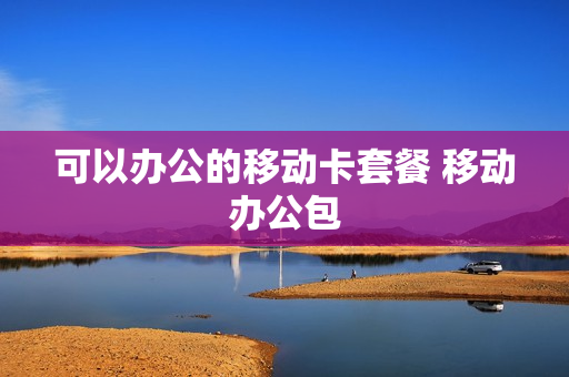 可以办公的移动卡套餐 移动办公包
