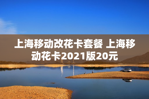 上海移动改花卡套餐 上海移动花卡2021版20元