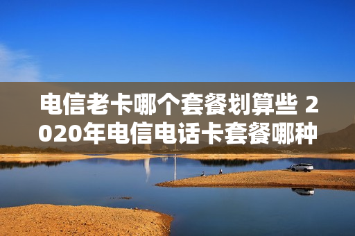 电信老卡哪个套餐划算些 2020年电信电话卡套餐哪种最划算