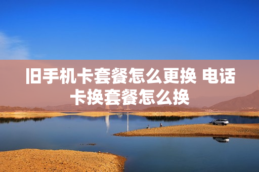 旧手机卡套餐怎么更换 电话卡换套餐怎么换