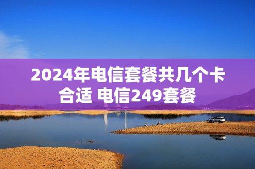 2024年电信套餐共几个卡合适 电信249套餐