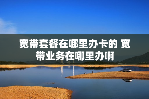 宽带套餐在哪里办卡的 宽带业务在哪里办啊