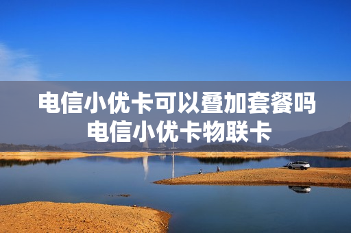 电信小优卡可以叠加套餐吗 电信小优卡物联卡