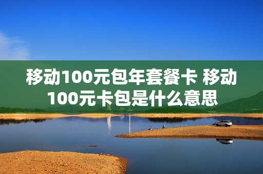 移动100元包年套餐卡 移动100元卡包是什么意思