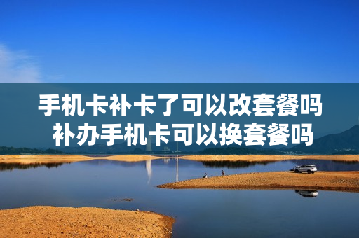 手机卡补卡了可以改套餐吗 补办手机卡可以换套餐吗