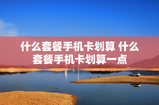 什么套餐手机卡划算 什么套餐手机卡划算一点