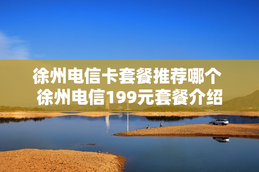徐州电信卡套餐推荐哪个 徐州电信199元套餐介绍