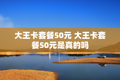 大王卡套餐50元 大王卡套餐50元是真的吗