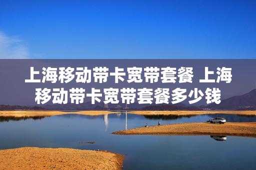 上海移动带卡宽带套餐 上海移动带卡宽带套餐多少钱