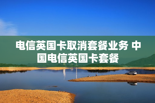 电信英国卡取消套餐业务 中国电信英国卡套餐