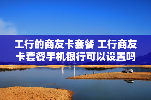 工行的商友卡套餐 工行商友卡套餐手机银行可以设置吗