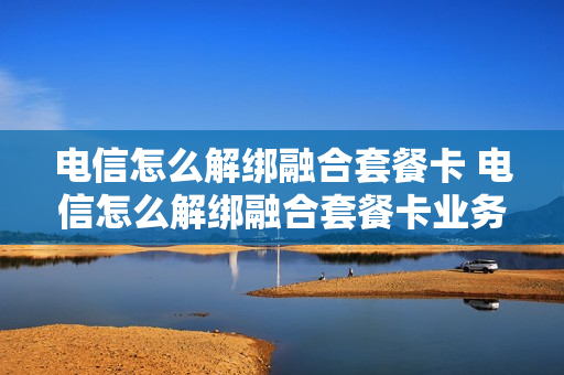 电信怎么解绑融合套餐卡 电信怎么解绑融合套餐卡业务