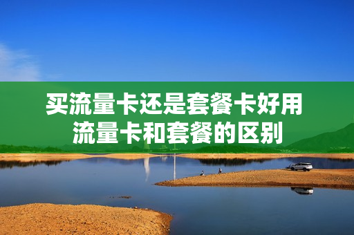 买流量卡还是套餐卡好用 流量卡和套餐的区别