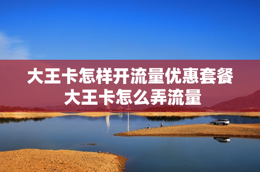 大王卡怎样开流量优惠套餐 大王卡怎么弄流量