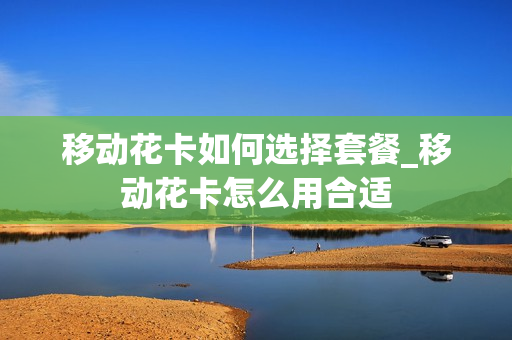 移动花卡如何选择套餐_移动花卡怎么用合适