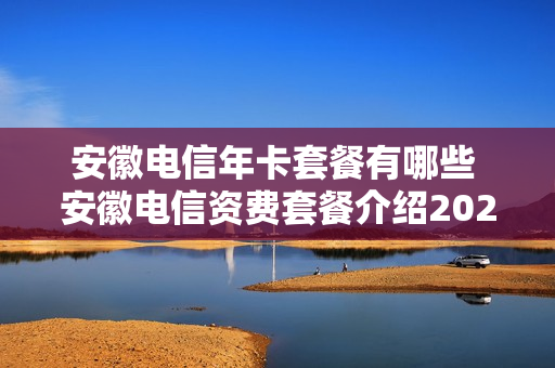 安徽电信年卡套餐有哪些 安徽电信资费套餐介绍2020