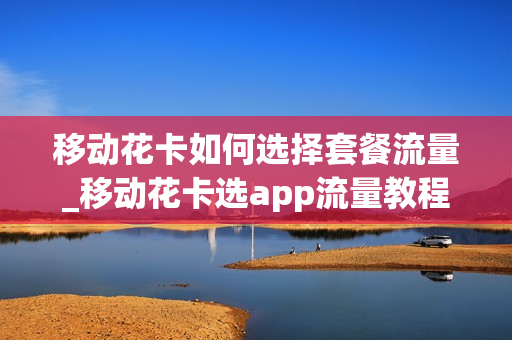 移动花卡如何选择套餐流量_移动花卡选app流量教程