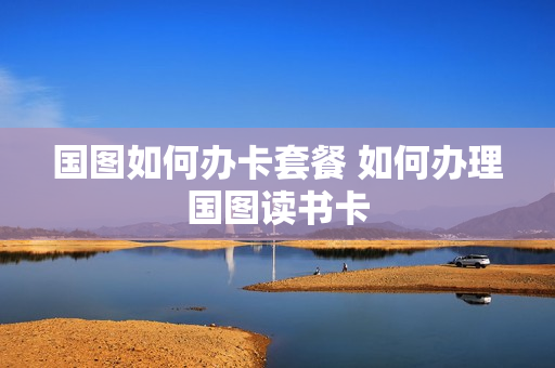 国图如何办卡套餐 如何办理国图读书卡