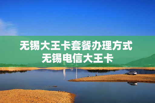 无锡大王卡套餐办理方式 无锡电信大王卡