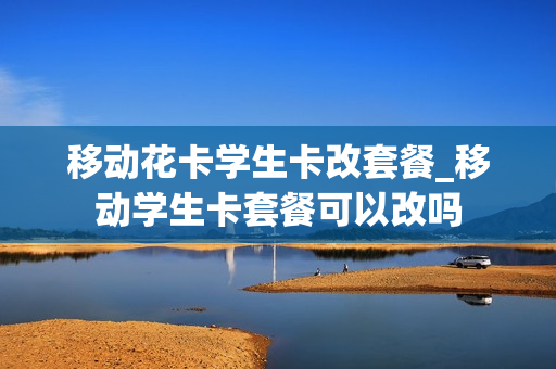 移动花卡学生卡改套餐_移动学生卡套餐可以改吗