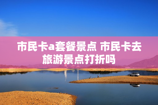 市民卡a套餐景点 市民卡去旅游景点打折吗