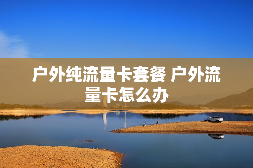 户外纯流量卡套餐 户外流量卡怎么办