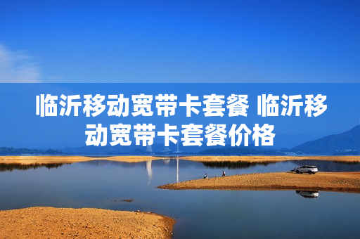 临沂移动宽带卡套餐 临沂移动宽带卡套餐价格