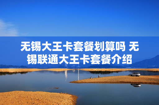 无锡大王卡套餐划算吗 无锡联通大王卡套餐介绍