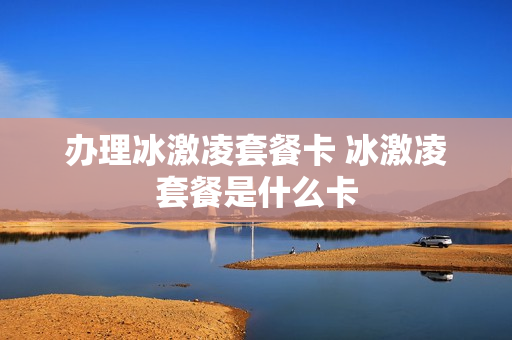 办理冰激凌套餐卡 冰激凌套餐是什么卡